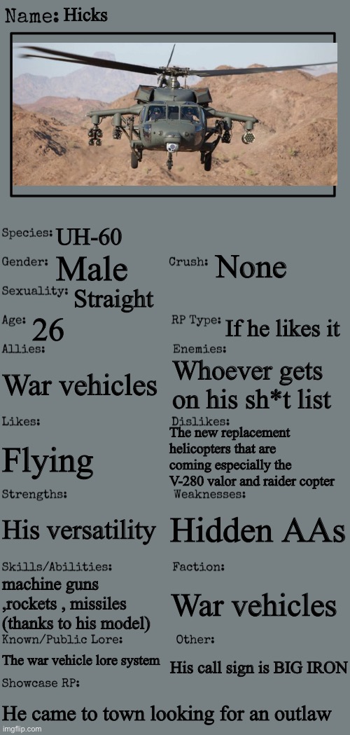 New OC showcase for RP stream |  Hicks; UH-60; None; Male; Straight; 26; If he likes it; War vehicles; Whoever gets on his sh*t list; The new replacement helicopters that are coming especially the V-280 valor and raider copter; Flying; Hidden AAs; His versatility; machine guns ,rockets , missiles  (thanks to his model); War vehicles; The war vehicle lore system; His call sign is BIG IRON; He came to town looking for an outlaw | image tagged in new oc showcase for rp stream | made w/ Imgflip meme maker
