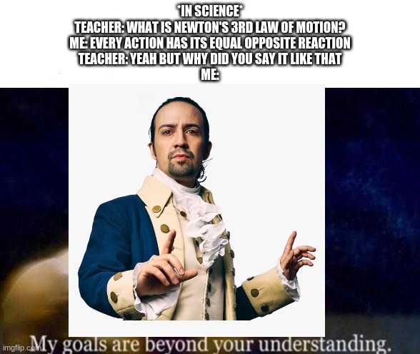 (didn't actually happen i just thought it would be a funny meme) | *IN SCIENCE*
TEACHER: WHAT IS NEWTON'S 3RD LAW OF MOTION?
ME: EVERY ACTION HAS ITS EQUAL OPPOSITE REACTION
TEACHER: YEAH BUT WHY DID YOU SAY IT LIKE THAT
ME: | made w/ Imgflip meme maker