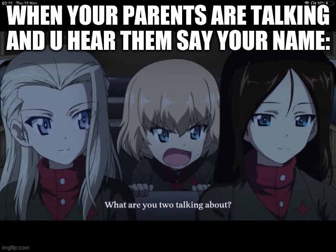 yes | WHEN YOUR PARENTS ARE TALKING AND U HEAR THEM SAY YOUR NAME: | image tagged in what are you two taking about | made w/ Imgflip meme maker