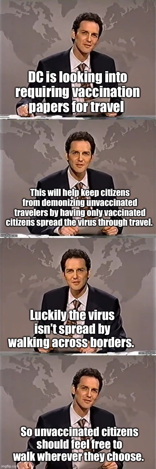 DC only want the vaccinated to spread the virus. | DC is looking into requiring vaccination papers for travel; This will help keep citizens from demonizing unvaccinated travelers by having only vaccinated citizens spread the virus through travel. Luckily the virus isn’t spread by walking across borders. So unvaccinated citizens should feel free to walk wherever they choose. | image tagged in weekend update with norm,memes,politics lol | made w/ Imgflip meme maker