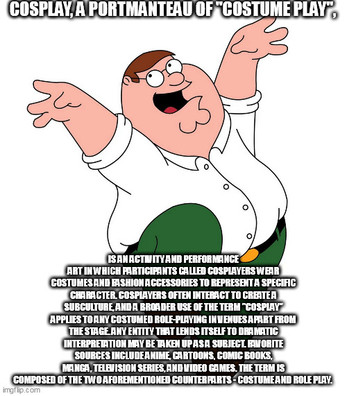 COSPLAY, A PORTMANTEAU OF "COSTUME PLAY", IS AN ACTIVITY AND PERFORMANCE ART IN WHICH PARTICIPANTS CALLED COSPLAYERS WEAR COSTUMES AND FASHION ACCESSORIES TO REPRESENT A SPECIFIC CHARACTER. COSPLAYERS OFTEN INTERACT TO CREATE A SUBCULTURE, AND A BROADER USE OF THE TERM "COSPLAY" APPLIES TO ANY COSTUMED ROLE-PLAYING IN VENUES APART FROM THE STAGE. ANY ENTITY THAT LENDS ITSELF TO DRAMATIC INTERPRETATION MAY BE TAKEN UP AS A SUBJECT. FAVORITE SOURCES INCLUDE ANIME, CARTOONS, COMIC BOOKS, MANGA, TELEVISION SERIES, AND VIDEO GAMES. THE TERM IS COMPOSED OF THE TWO AFOREMENTIONED COUNTERPARTS - COSTUME AND ROLE PLAY. | made w/ Imgflip meme maker