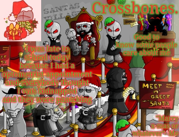 Crossbones x-mas madness temp | Good to know some people care about me; I was late to school today because I had a optometrist appointment and everybody thought I was kidnapped and they were panicking | image tagged in crossbones x-mas madness temp | made w/ Imgflip meme maker