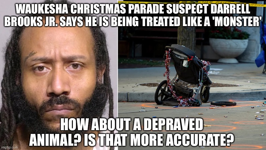 Waukesha Massacre Darrell Brooks Jr. Feelings Are Hurt, says he is being treated like a monster | WAUKESHA CHRISTMAS PARADE SUSPECT DARRELL BROOKS JR. SAYS HE IS BEING TREATED LIKE A 'MONSTER'; HOW ABOUT A DEPRAVED ANIMAL? IS THAT MORE ACCURATE? | image tagged in waukesha parade massacre,political meme,darrell brooks | made w/ Imgflip meme maker