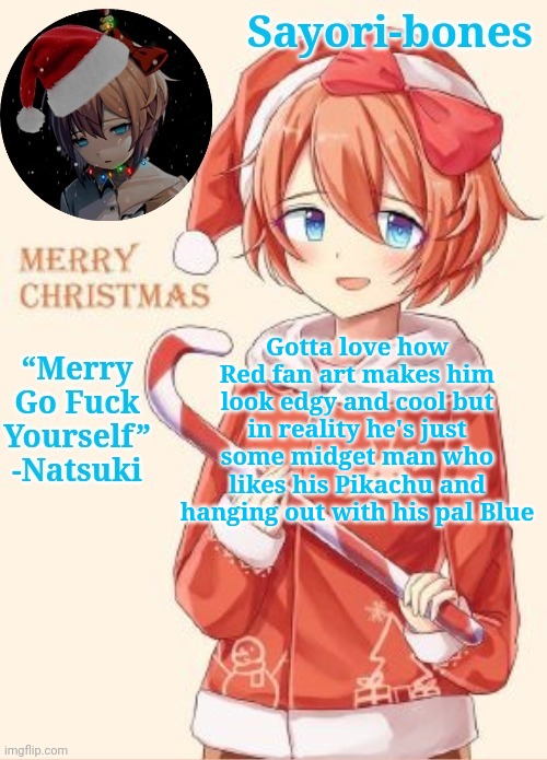 Sayori's Christmas temp | Gotta love how Red fan art makes him look edgy and cool but in reality he's just some midget man who likes his Pikachu and hanging out with his pal Blue | image tagged in sayori's christmas temp | made w/ Imgflip meme maker