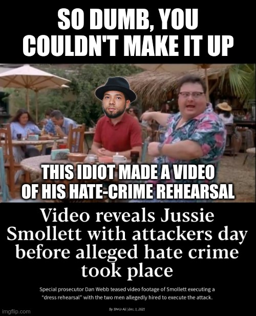 Jussie belongs in prison | SO DUMB, YOU COULDN'T MAKE IT UP; THIS IDIOT MADE A VIDEO OF HIS HATE-CRIME REHEARSAL | image tagged in hate crime,jussie smollett,stupid liberals | made w/ Imgflip meme maker