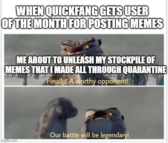 Finally! A worthy opponent! | WHEN QUICKFANG GETS USER OF THE MONTH FOR POSTING MEMES; ME ABOUT TO UNLEASH MY STOCKPILE OF MEMES THAT I MADE ALL THROUGH QUARANTINE | image tagged in finally a worthy opponent | made w/ Imgflip meme maker