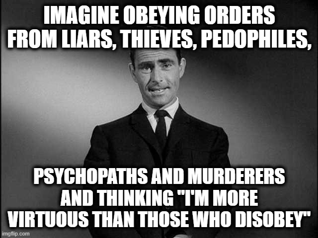 The Twilight Zone | IMAGINE OBEYING ORDERS FROM LIARS, THIEVES, PEDOPHILES, PSYCHOPATHS AND MURDERERS AND THINKING "I'M MORE VIRTUOUS THAN THOSE WHO DISOBEY" | image tagged in rod serling twilight zone | made w/ Imgflip meme maker