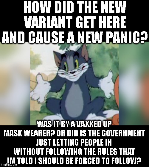 Shrugging Tom | HOW DID THE NEW VARIANT GET HERE AND CAUSE A NEW PANIC? WAS IT BY A VAXXED UP MASK WEARER? OR DID IS THE GOVERNMENT JUST LETTING PEOPLE IN WITHOUT FOLLOWING THE RULES THAT IM TOLD I SHOULD BE FORCED TO FOLLOW? | image tagged in shrugging tom | made w/ Imgflip meme maker