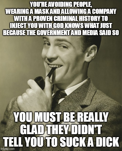 Pfizer have paid the largest criminal fine in US history | YOU'RE AVOIDING PEOPLE, WEARING A MASK AND ALLOWING A COMPANY WITH A PROVEN CRIMINAL HISTORY TO INJECT YOU WITH GOD KNOWS WHAT JUST BECAUSE THE GOVERNMENT AND MEDIA SAID SO; YOU MUST BE REALLY GLAD THEY DIDN'T TELL YOU TO SUCK A DICK | image tagged in smug | made w/ Imgflip meme maker