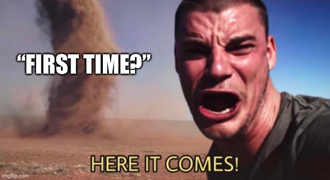 HERE IT COMES! | “FIRST TIME?” | image tagged in here it comes | made w/ Imgflip meme maker