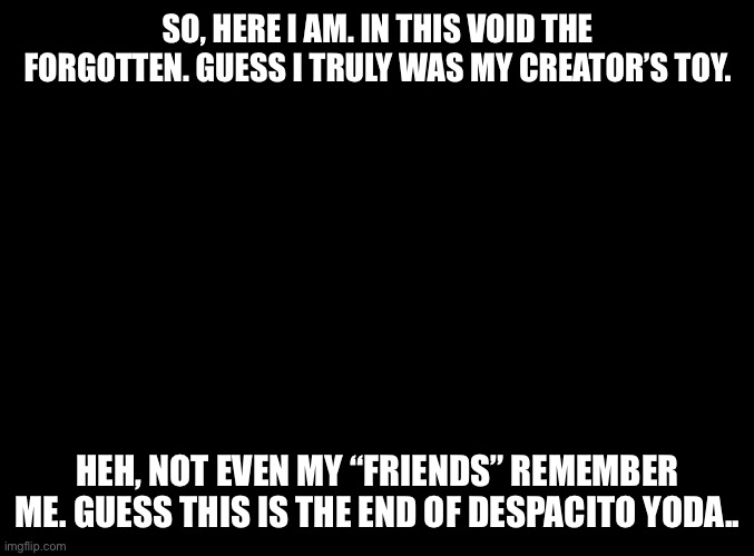 blank black | SO, HERE I AM. IN THIS VOID THE FORGOTTEN. GUESS I TRULY WAS MY CREATOR’S TOY. HEH, NOT EVEN MY “FRIENDS” REMEMBER ME. GUESS THIS IS THE END OF DESPACITO YODA.. | image tagged in blank black | made w/ Imgflip meme maker