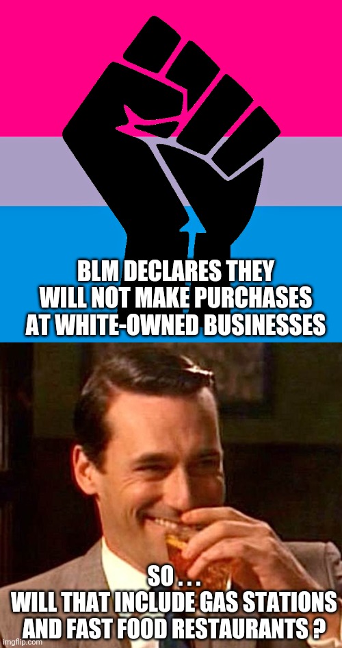 Guess Again | BLM DECLARES THEY WILL NOT MAKE PURCHASES AT WHITE-OWNED BUSINESSES; SO . . .
WILL THAT INCLUDE GAS STATIONS AND FAST FOOD RESTAURANTS ? | image tagged in drinking guy,liberals,democrats,blm,socialism,biden | made w/ Imgflip meme maker