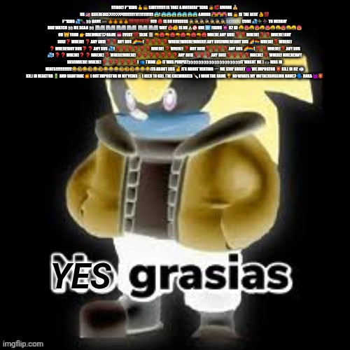 Read desc | ‼️‼️HOLY F**KING 🖕👦 SHIT‼️‼️‼️‼️ IS THAT A MOTHERF**KING 👩💞 AMONG 💰 US 🇺🇸 REFERENCE??????!!!!!!!!!!11!1!1!1!1!1!1 😱! 😱😱😱😱😱😱😱 AMONG 💑👨‍❤️‍👨👩‍❤️‍👩 US 👨 IS THE BEST 👌💯 F**KING 💦🍆👀 GAME 🎮 🔥🔥🔥🔥💯💯💯💯 RED 🔴 IS SO SUSSSSS 🕵️🕵️🕵️🕵️🕵️🕵️🕵️🟥🟥🟥🟥🟥 COME 💦🏃🏃‍♀️ TO MEDBAY AND WATCH 👀 ME SCAN 👀 🏥🏥🏥🏥🏥🏥🏥🏥 🏥🏥🏥🏥 WHY 😡🤔 IS NO ⚠🚫 ONE 1️⃣ FIXING 👾 O2 🅾 🤬😡🤬😡🤬😡🤬🤬😡🤬🤬😡 OH 🙀 YOUR 👉 CREWMATE? NAME 📛 EVERY 💯 TASK 📋 🔫😠🔫😠🔫😠🔫😠🔫😠 WHERE ANY SUS!❓ ❓ WHERE!❓ ❓ WHERE! ANY SUS!❓ WHERE! ❓ ANY SUS!❓ ❓ ANY SUS 🌈🏳️‍🌈! ❓ ❓ ❓ ❓ WHERE!WHERE!WHERE! ANY SUS!WHERE!ANY SUS 🌈🏳️‍🌈 WHERE!❓ WHERE! ❓ WHERE!ANY SUS❓ ❓ ANY SUS 💦! ❓ ❓ ❓ ❓ ❓ ❓ WHERE! ❓ WHERE! ❓ ANY SUS!❓ ❓ ❓ ❓ ANY SUS 🌈🏳️‍🌈! ❓ ❓ WHERE!❓ ANY SUS 💦! ❓ ❓ WHERE!❓ ❓ WHERE! ❓ WHERE!WHERE! ❓ ❓ ❓ ❓ ❓ ❓ ❓ ANY SUS!❓ ❓ ❓ ANY SUS!❓ ❓ ❓ ❓ WHERE! ❓ WHERE! WHERE!ANY SUS!WHERE! WHERE! ❓ ❓ ❓ ❓ ❓ ❓ I 👥 THINK 🤔 IT WAS PURPLE!👀👀👀👀👀👀👀👀👀👀IT WASNT ME I 👁 WAS IN VENTS!!!!!!!!!!!!!!😂🤣😂🤣😂🤣😂😂😂🤣🤣🤣😂😂😂ITS ABOUT LIES 🤞 ITS ABOUT VENTING 🕳 WE STAY SUSSY 😈 WE IMPOSTOR 📮 KILL IN O2 💨 KILL IN REACTOR 🔋 AND SABOTAGE 💥 I GOT IMPOSTOR IN MY VEINS 🫀 I NEED TO KILL THE CREWMATES 🔪 I WON THE GAME 🏆 SO WHATS MY MOTHERSUSSING NAME? 🗣 BAKA 😈📮 | image tagged in yes grasias | made w/ Imgflip meme maker