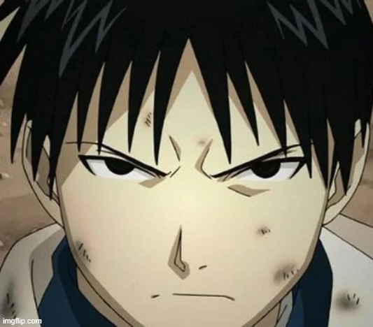 Roy Mustang is the very picture of an attractive, sophisticated man in the prime of life. With his dark, piercing eyes and clean | ROY MUSTANG IS THE VERY PICTURE OF AN ATTRACTIVE, SOPHISTICATED MAN IN THE PRIME OF LIFE. WITH HIS DARK, PIERCING EYES AND CLEAN-SHAVEN, BABY-FACED VISAGE, THE INFAMOUS COLONEL ATTRACTS A GREAT DEAL OF ATTENTION FROM ADMIRERS. ROY'S DARK HAIR - PERHAPS IN KEEPING WITH HIS PERSONA - IS WORN CASUALLY UNKEMPT, FALLING OVER HIS EYES; IN MORE FORMAL OR SOMBER SITUATIONS, HOWEVER, HE IS KNOWN TO WEAR IT NEATLY SLICKED BACK. HE IS ALSO DEAD SEXY... IN A MINI SKIRT!!!!

ON THE SURFACE, ROY SEEMS TO BE A SHALLOW AND SELF-ABSORBED MAN, INFAMOUS AMONG MANY OF HIS COLLEAGUES AND SUBORDINATES ALIKE FOR THE SELFISH AND NARCISSISTIC AURA HE GIVES OFF.
AT THE CORE, HE IS A REMARKABLY DEVOTED COMMANDER WHOSE PRIMARY FOCUS AND PERSONAL DUTY IS TO HIS FRIENDS AND SUBORDINATES. THOUGH HE HIDES IT WELL BEHIND A VEIL OF CYNICISM AND SELF-IMPORTANCE, ROY MUSTANG IS A MAN WHO CARES DEEPLY ABOUT THE PEOPLE WHO TRUST AND SUPPORT HIM; ROY MUSTANG IS THE VERY PICTURE OF AN ATTRACTIVE, SOPHISTICATED MAN IN THE PRIME OF LIFE. WITH HIS DARK, PIERCING EYES AND CLEAN-SHAVEN, BABY-FACED VISAGE, THE INFAMOUS COLONEL ATTRACTS A GREAT DEAL OF ATTENTION FROM ADMIRERS. ROY'S DARK HAIR - PERHAPS IN KEEPING WITH HIS PERSONA - IS WORN CASUALLY UNKEMPT, FALLING OVER HIS EYES; IN MORE FORMAL OR SOMBER SITUATIONS, HOWEVER, HE IS KNOWN TO WEAR IT NEATLY SLICKED BACK. HE IS ALSO DEAD SEXY... IN A MINI SKIRT!!!!

ON THE SURFACE, ROY SEEMS TO BE A SHALLOW AND SELF-ABSORBED MAN, INFAMOUS AMONG MANY OF HIS COLLEAGUES AND SUBORDINATES ALIKE FOR THE SELFISH AND NARCISSISTIC AURA HE GIVES OFF.
AT THE CORE, HE IS A REMARKABLY DEVOTED COMMANDER WHOSE PRIMARY FOCUS AND PERSONAL DUTY IS TO HIS FRIENDS AND SUBORDINATES. THOUGH HE HIDES IT WELL BEHIND A VEIL OF CYNICISM AND SELF-IMPORTANCE, ROY MUSTANG IS A MAN WHO CARES DEEPLY ABOUT THE PEOPLE WHO TRUST AND SUPPORT HIM | image tagged in roy's famous scowl | made w/ Imgflip meme maker