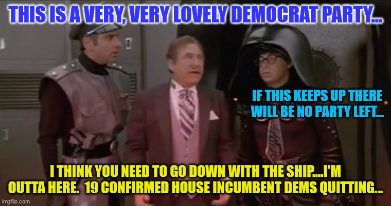 spaceballs very lovely ship i think you should go down with it | THIS IS A VERY, VERY LOVELY DEMOCRAT PARTY... IF THIS KEEPS UP THERE WILL BE NO PARTY LEFT... I THINK YOU NEED TO GO DOWN WITH THE SHIP....I'M OUTTA HERE.  19 CONFIRMED HOUSE INCUMBENT DEMS QUITTING... | image tagged in spaceballs very lovely ship i think you should go down with it | made w/ Imgflip meme maker