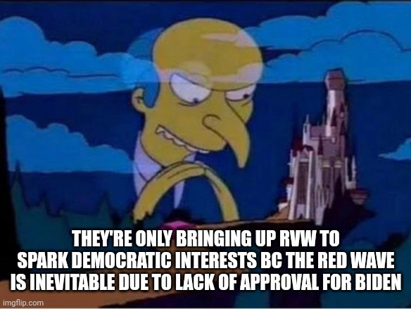 Mr burns | THEY'RE ONLY BRINGING UP RVW TO SPARK DEMOCRATIC INTERESTS BC THE RED WAVE IS INEVITABLE DUE TO LACK OF APPROVAL FOR BIDEN | image tagged in mr burns,funny memes | made w/ Imgflip meme maker