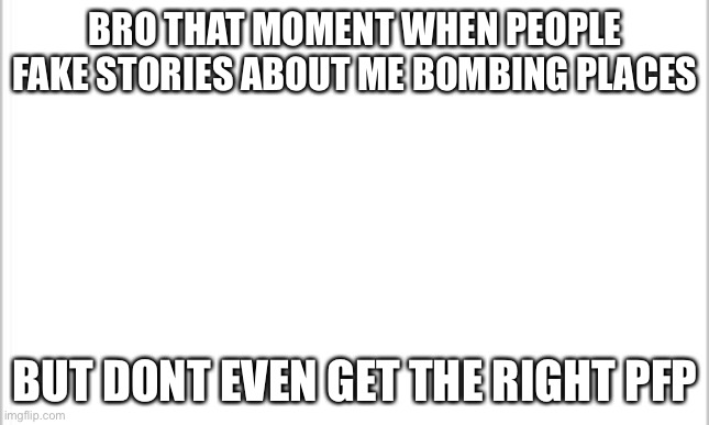 white background | BRO THAT MOMENT WHEN PEOPLE FAKE STORIES ABOUT ME BOMBING PLACES; BUT DONT EVEN GET THE RIGHT PFP | image tagged in white background | made w/ Imgflip meme maker