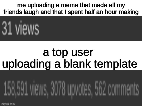 and i bet this will get 2 views | me uploading a meme that made all my friends laugh and that I spent half an hour making; a top user  uploading a blank template | image tagged in blank white template | made w/ Imgflip meme maker