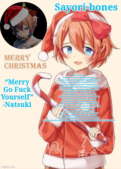 MAKE IT STOP MAKE IT STOP!!! I'm suffering in this eternal hellhole, wait, hell? KINDA SOUNDS LIKE THE AUDITOR HUH? I was once i | MAKE IT STOP MAKE IT STOP!!! I'm suffering in this eternal hellhole, wait, hell? KINDA SOUNDS LIKE THE AUDITOR HUH? I was once in math class, and the teacher said "this question is a bit tricky". I IMMEDIATELY STARTED SHAKING LIKE A PSYCHOPATH AND RIPPED UP THE DIVIDERS and said, "YOU DON'T KILL CLOWN, CLOWN KILLS YOU!!!. In that said class, we had an equation that involved a plus sign and I COULDN'T HELP BUT SEE THAT LITTLE GRUNT GUY!!! I circled it and showed the whole class and said "THIS IS MADNESS". In Biology class, we learned about blood colors, AS SOON AS I HEARD "YELLOW BLOOD", I said, "ATP ENGINEER HAHA THIS IS MADNESS". It get's worse, The reddit "ADD POST" sign is a cross, so it's basically being invaded by the A.A.H.W.. The school once played chicken dance at recess, I IMMEDIATELY KNOCKED OUT THE DJ AND STARTED MASSACRING EVERYONE ELSE BECAUSE I COULDNT HELP BUT SEE MADNESS COMBAT 1!!! PLEASE MADNESS COMBAT, I'VE HAD ENOUGH!!! | image tagged in sayori's christmas temp | made w/ Imgflip meme maker