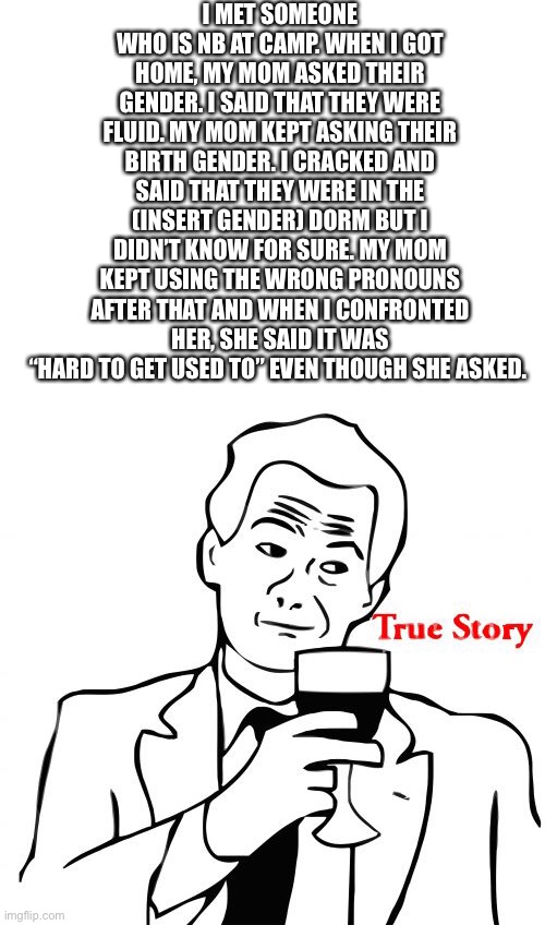 It annoys me. I hate to think that she referred to my friends parents as a son/daughter. | I MET SOMEONE WHO IS NB AT CAMP. WHEN I GOT HOME, MY MOM ASKED THEIR GENDER. I SAID THAT THEY WERE FLUID. MY MOM KEPT ASKING THEIR BIRTH GENDER. I CRACKED AND SAID THAT THEY WERE IN THE (INSERT GENDER) DORM BUT I DIDN’T KNOW FOR SURE. MY MOM KEPT USING THE WRONG PRONOUNS AFTER THAT AND WHEN I CONFRONTED HER, SHE SAID IT WAS “HARD TO GET USED TO” EVEN THOUGH SHE ASKED. | image tagged in blank white template,memes,true story | made w/ Imgflip meme maker