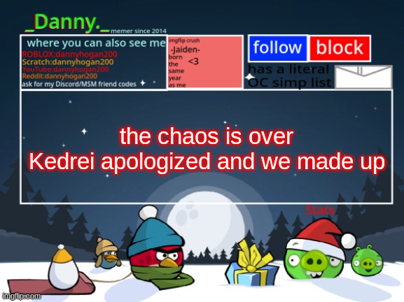 IK it doesn't mean i'll see my stuff back in the OCs stream, but hey. drama's over | the chaos is over
Kedrei apologized and we made up | image tagged in _danny _ christmas announcement template | made w/ Imgflip meme maker
