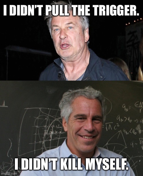 Which one of these guys is believable? (Rhetorical question. Alec Baldwin is a liar.) | I DIDN’T PULL THE TRIGGER. I DIDN’T KILL MYSELF. | image tagged in alec baldwin,jeffrey epstein,memes,ghislaine maxwell,trial,interview | made w/ Imgflip meme maker