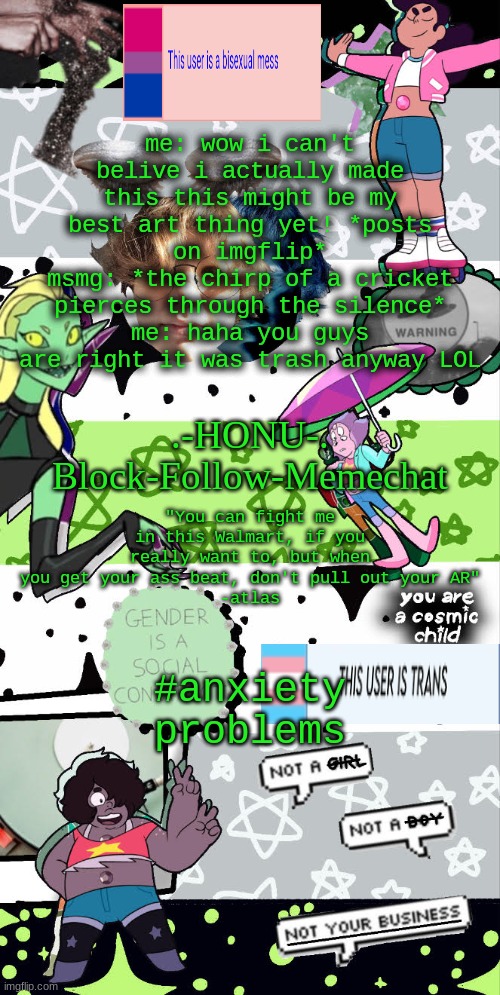 i need help | me: wow i can't belive i actually made this this might be my best art thing yet! *posts on imgflip*
msmg: *the chirp of a cricket pierces through the silence*
me: haha you guys are right it was trash anyway LOL; #anxiety problems | image tagged in honu's agender temp | made w/ Imgflip meme maker
