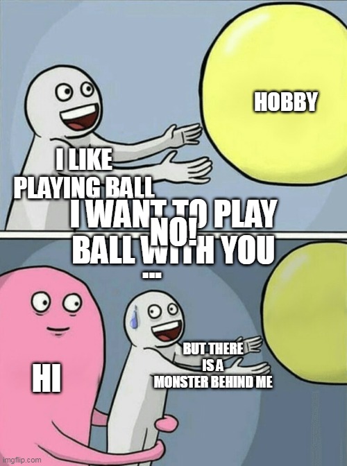 ball | HOBBY; I LIKE PLAYING BALL; I WANT TO PLAY BALL WITH YOU; NO! ... BUT THERE IS A MONSTER BEHIND ME; HI | image tagged in memes,running away balloon | made w/ Imgflip meme maker