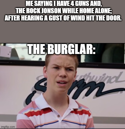 You have felt this way as well. | ME SAYING I HAVE 4 GUNS AND, THE ROCK JONSON WHILE HOME ALONE; AFTER HEARING A GUST OF WIND HIT THE DOOR. THE BURGLAR: | image tagged in you guys are getting paid,the rock,funny memes,robbery | made w/ Imgflip meme maker