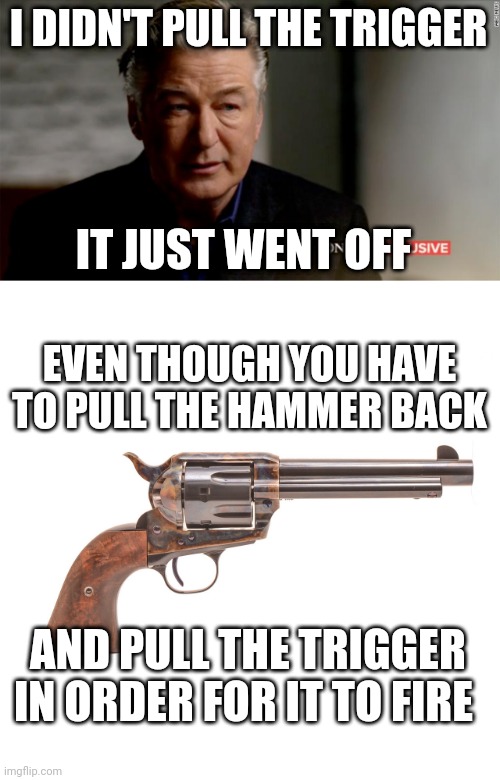 WHAT IDIOT TOLD HIM TO SAY THAT? | I DIDN'T PULL THE TRIGGER; IT JUST WENT OFF; EVEN THOUGH YOU HAVE TO PULL THE HAMMER BACK; AND PULL THE TRIGGER IN ORDER FOR IT TO FIRE | image tagged in liberal logic,alec baldwin,guns,politics | made w/ Imgflip meme maker