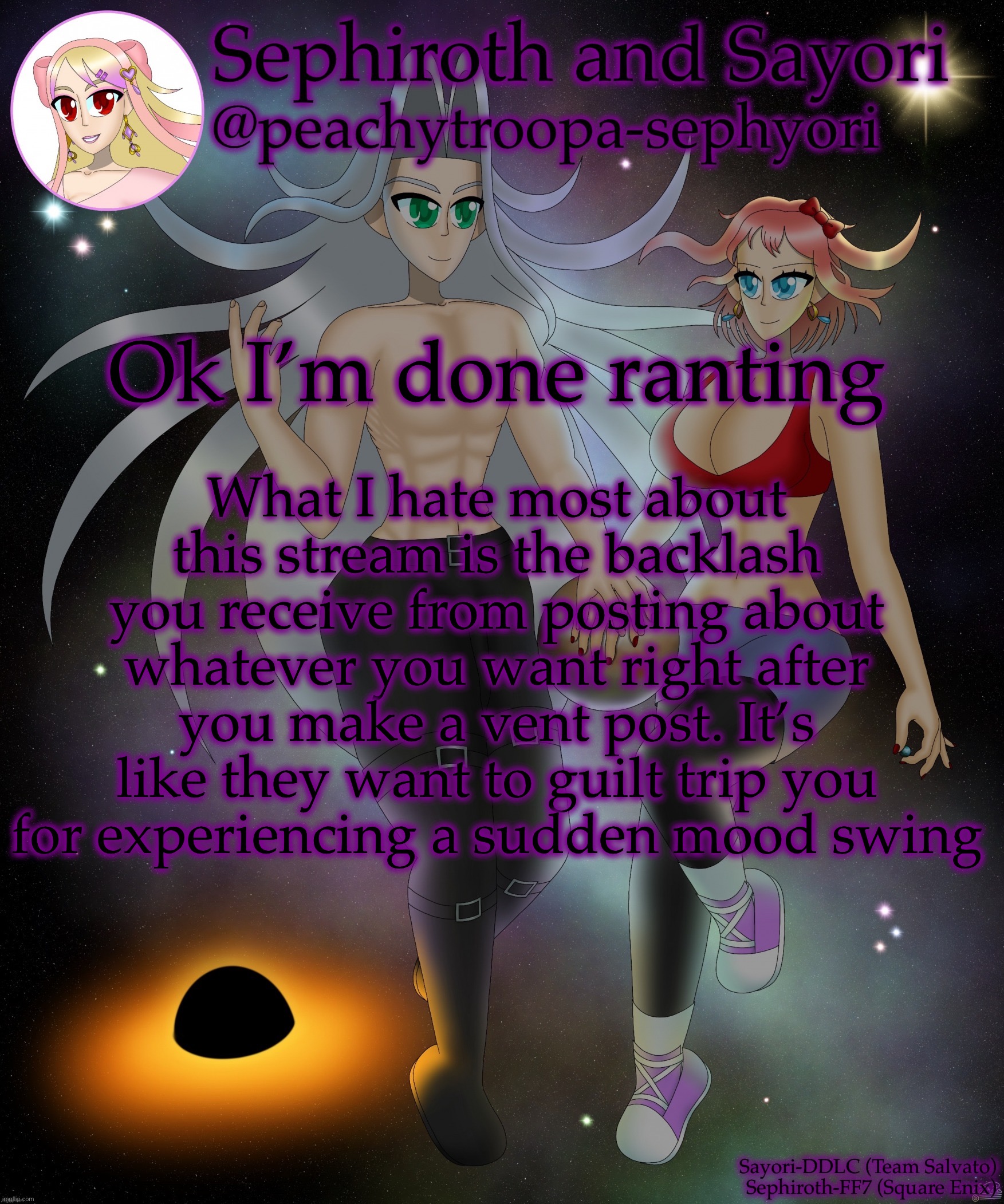 Sayori and Sephiroth | What I hate most about this stream is the backlash you receive from posting about whatever you want right after you make a vent post. It’s like they want to guilt trip you for experiencing a sudden mood swing; Ok I’m done ranting | image tagged in sayori and sephiroth | made w/ Imgflip meme maker