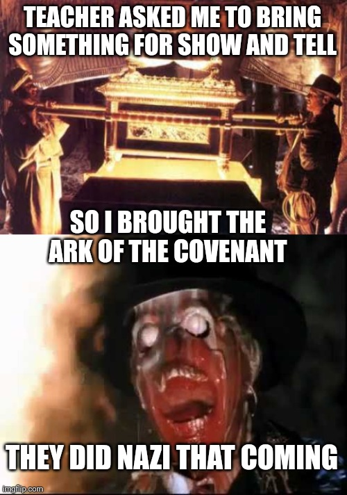 Bad pun | TEACHER ASKED ME TO BRING SOMETHING FOR SHOW AND TELL; SO I BROUGHT THE 
ARK OF THE COVENANT; THEY DID NAZI THAT COMING | image tagged in ark of the covenant,ark of the covenant face melt | made w/ Imgflip meme maker