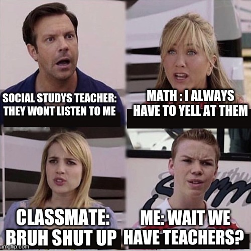 jokes all jokes | MATH : I ALWAYS HAVE TO YELL AT THEM; SOCIAL STUDYS TEACHER: THEY WONT LISTEN TO ME; CLASSMATE: BRUH SHUT UP; ME: WAIT WE HAVE TEACHERS? | image tagged in you guys are getting paid template | made w/ Imgflip meme maker