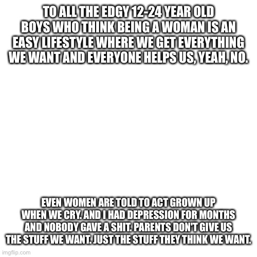 And yes, women can feel genuine depression. | TO ALL THE EDGY 12-24 YEAR OLD BOYS WHO THINK BEING A WOMAN IS AN EASY LIFESTYLE WHERE WE GET EVERYTHING WE WANT AND EVERYONE HELPS US, YEAH, NO. EVEN WOMEN ARE TOLD TO ACT GROWN UP WHEN WE CRY. AND I HAD DEPRESSION FOR MONTHS AND NOBODY GAVE A SHIT. PARENTS DON'T GIVE US THE STUFF WE WANT. JUST THE STUFF THEY THINK WE WANT. | image tagged in memes,blank transparent square,women,woman,female | made w/ Imgflip meme maker