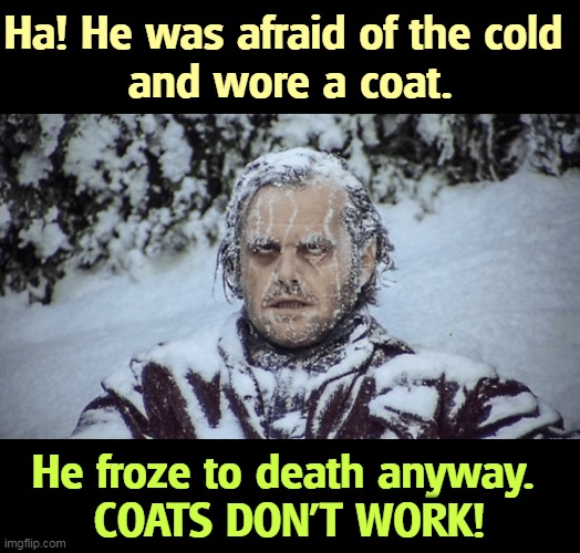 Coats are for sheepies. Next time it's cold, show 'em what you figured out. Do your own research. Send somebody a death threat. | Ha! He was afraid of the cold 
and wore a coat. He froze to death anyway. 
COATS DON'T WORK! | image tagged in home,research,smart,scientists,dumb | made w/ Imgflip meme maker