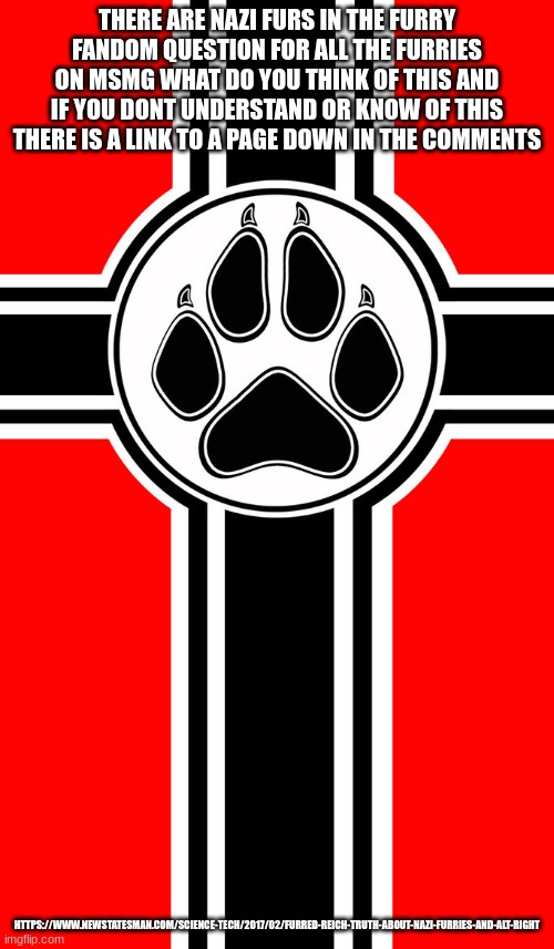 https://www.newstatesman.com/science-tech/2017/02/furred-reich-truth-about-nazi-furries-and-alt-right | THERE ARE NAZI FURS IN THE FURRY FANDOM QUESTION FOR ALL THE FURRIES ON MSMG WHAT DO YOU THINK OF THIS AND IF YOU DONT UNDERSTAND OR KNOW OF THIS THERE IS A LINK TO A PAGE DOWN IN THE COMMENTS; HTTPS://WWW.NEWSTATESMAN.COM/SCIENCE-TECH/2017/02/FURRED-REICH-TRUTH-ABOUT-NAZI-FURRIES-AND-ALT-RIGHT | made w/ Imgflip meme maker