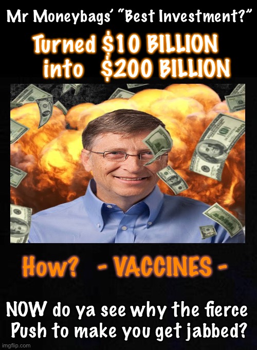 He made tons of money killing Africans & Indians - Not enough money, not enough death, sets his goal as GLOBAL | Mr Moneybags’ “Best Investment?”; Turned $10 BILLION
    into   $200 BILLION; How?   - VACCINES -; NOW do ya see why the fierce 
Push to make you get jabbed? | image tagged in memes,bill gates,vaccine money from vaccine deaths,he wants both,dems are giving him both,dems and gates are evil | made w/ Imgflip meme maker