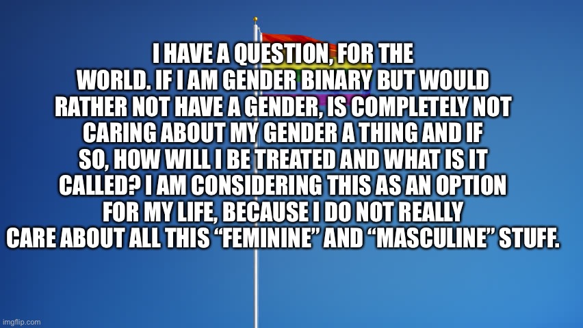 LGBTQ Flag | I HAVE A QUESTION, FOR THE WORLD. IF I AM GENDER BINARY BUT WOULD RATHER NOT HAVE A GENDER, IS COMPLETELY NOT CARING ABOUT MY GENDER A THING AND IF SO, HOW WILL I BE TREATED AND WHAT IS IT CALLED? I AM CONSIDERING THIS AS AN OPTION FOR MY LIFE, BECAUSE I DO NOT REALLY CARE ABOUT ALL THIS “FEMININE” AND “MASCULINE” STUFF. | image tagged in lgbtq flag | made w/ Imgflip meme maker