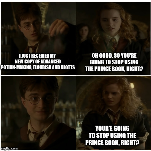 Hermione really should get over it |  OH GOOD, SO YOU'RE GOING TO STOP USING THE PRINCE BOOK, RIGHT? I JUST RECEIVED MY  NEW COPY OF ADVANCED POTION-MAKING, FLOURISH AND BLOTTS; YOUR'E GOING TO STOP USING THE PRINCE BOOK, RIGHT? | image tagged in hp - for the better right,harry potter,hermione granger,hbp,half blood prince,hermione | made w/ Imgflip meme maker