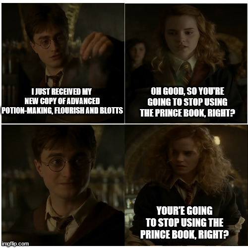 Hermione really should get over it | OH GOOD, SO YOU'RE GOING TO STOP USING THE PRINCE BOOK, RIGHT? I JUST RECEIVED MY  NEW COPY OF ADVANCED POTION-MAKING, FLOURISH AND BLOTTS; YOUR'E GOING TO STOP USING THE PRINCE BOOK, RIGHT? | image tagged in hp - for the better right,harry potter,hermione granger,hbp,half blood prince,hermione | made w/ Imgflip meme maker