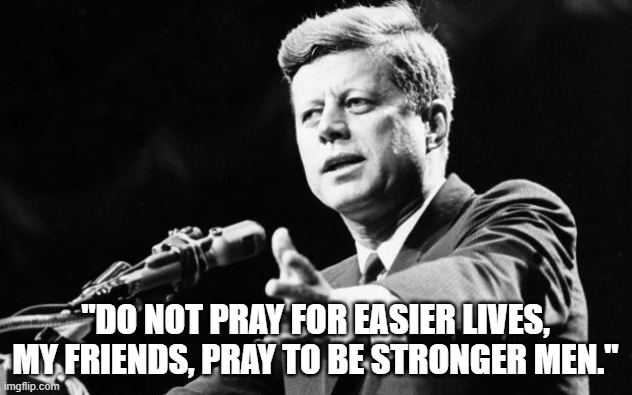 JFK | "DO NOT PRAY FOR EASIER LIVES, MY FRIENDS, PRAY TO BE STRONGER MEN." | image tagged in jfk | made w/ Imgflip meme maker