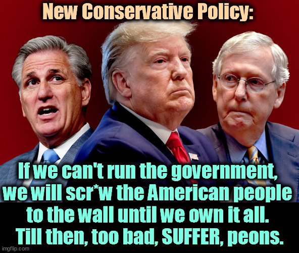 Give me the government forever or we'll make your life miserable. | New Conservative Policy:; If we can't run the government, 

we will scr*w the American people 
to the wall until we own it all. 
Till then, too bad, SUFFER, peons. | image tagged in mccarthy trump mcconnell - gamey old pigs | made w/ Imgflip meme maker