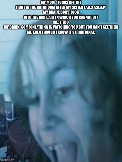 someone tell me what this is called aaaaa | MY MOM: *TURNS OFF THE LIGHT IN THE BATHROOM AFTER MY SISTER FALLS ASLEEP*
MY BRAIN: DON'T LOOK INTO THE DARK ARE IN WHICH YOU CANNOT SEE
ME: Y THO
MY BRAIN: SOMEONE/THING IS WATCHING YOU BUT YOU CAN'T SEE THEM
ME, EVEN THOUGH I KNOW IT'S IRRATIONAL: | image tagged in tired insane child | made w/ Imgflip meme maker