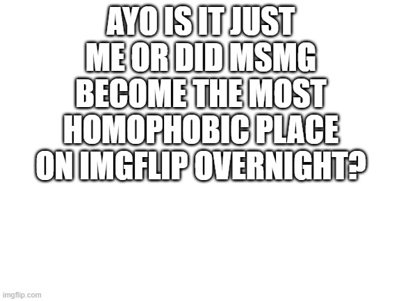 It certaintly feels like it | AYO IS IT JUST ME OR DID MSMG BECOME THE MOST HOMOPHOBIC PLACE ON IMGFLIP OVERNIGHT? | image tagged in blank white template | made w/ Imgflip meme maker