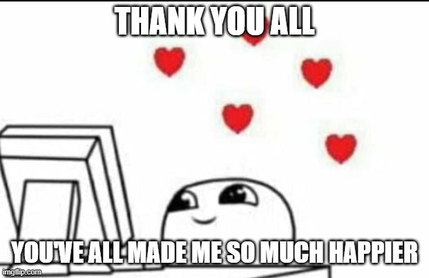 Thank you so much! | THANK YOU ALL; YOU'VE ALL MADE ME SO MUCH HAPPIER | image tagged in wholesome reaction | made w/ Imgflip meme maker