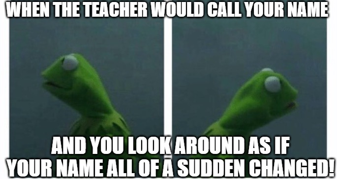 who me | WHEN THE TEACHER WOULD CALL YOUR NAME; AND YOU LOOK AROUND AS IF YOUR NAME ALL OF A SUDDEN CHANGED! | image tagged in kermit looking,kermit the frog,kermit | made w/ Imgflip meme maker