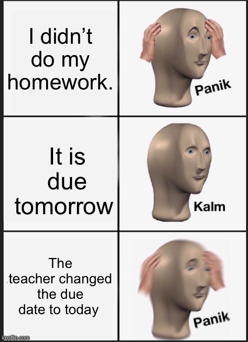 Panik Kalm Panik | I didn’t do my homework. It is due tomorrow; The teacher changed the due date to today | image tagged in memes,panik kalm panik | made w/ Imgflip meme maker