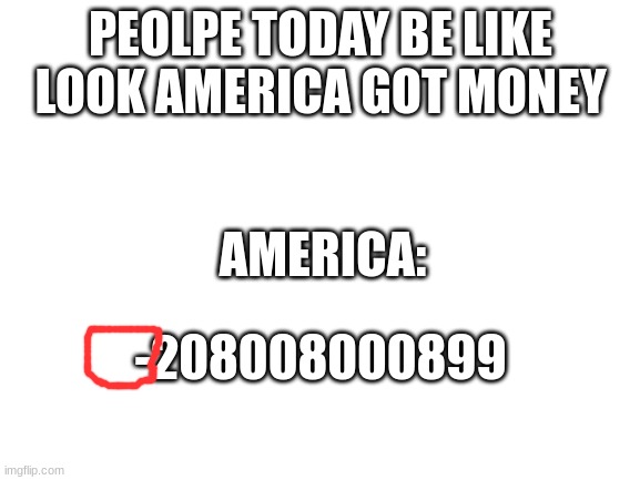 Blank White Template | PEOLPE TODAY BE LIKE

LOOK AMERICA GOT MONEY; AMERICA:; -208008000899 | image tagged in blank white template | made w/ Imgflip meme maker