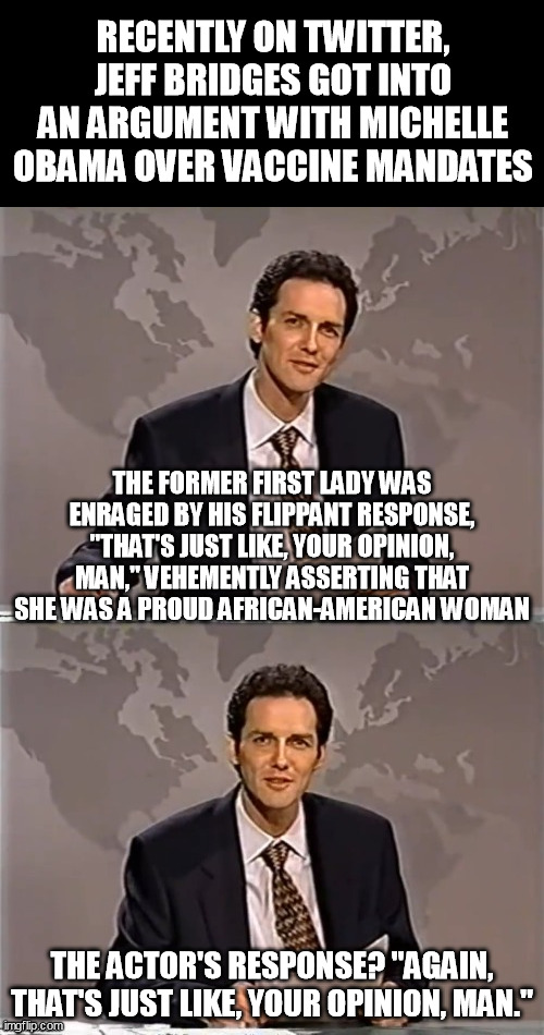 WEEKEND UPDATE WITH NORM | RECENTLY ON TWITTER, JEFF BRIDGES GOT INTO AN ARGUMENT WITH MICHELLE OBAMA OVER VACCINE MANDATES; THE FORMER FIRST LADY WAS ENRAGED BY HIS FLIPPANT RESPONSE, "THAT'S JUST LIKE, YOUR OPINION, MAN," VEHEMENTLY ASSERTING THAT SHE WAS A PROUD AFRICAN-AMERICAN WOMAN; THE ACTOR'S RESPONSE? "AGAIN, THAT'S JUST LIKE, YOUR OPINION, MAN." | image tagged in weekend update with norm | made w/ Imgflip meme maker