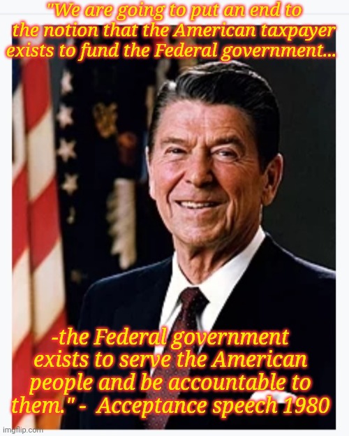 Timeless Wisdom of Reagan | "We are going to put an end to the notion that the American taxpayer exists to fund the Federal government... -the Federal government exists to serve the American people and be accountable to them." -  Acceptance speech 1980 | image tagged in conservatives,rule,libtards,suck | made w/ Imgflip meme maker